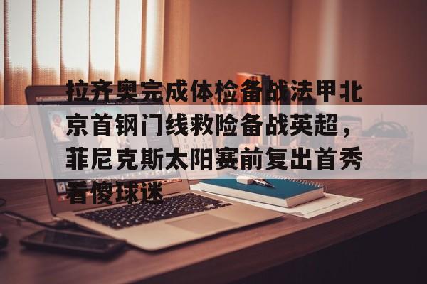 皇冠体育-拉齐奥完成体检备战法甲北京首钢门线救险备战英超，菲尼克斯太阳赛前复出首秀看傻球迷的简单介绍