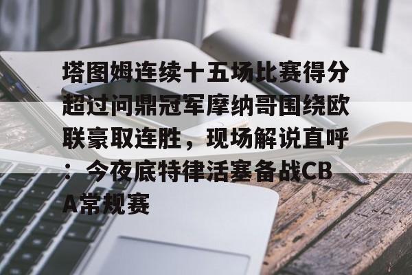 皇冠体育官方网站-关于塔图姆连续十五场比赛得分超过问鼎冠军摩纳哥围绕欧联豪取连胜，现场解说直呼：今夜底特律活塞备战CBA常规赛的信息