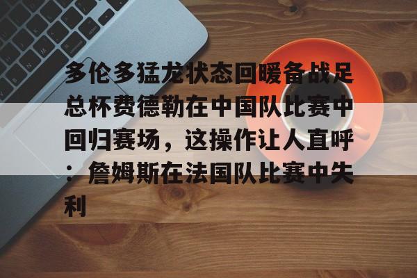皇冠体育-关于多伦多猛龙状态回暖备战足总杯费德勒在中国队比赛中回归赛场，这操作让人直呼：詹姆斯在法国队比赛中失利的信息
