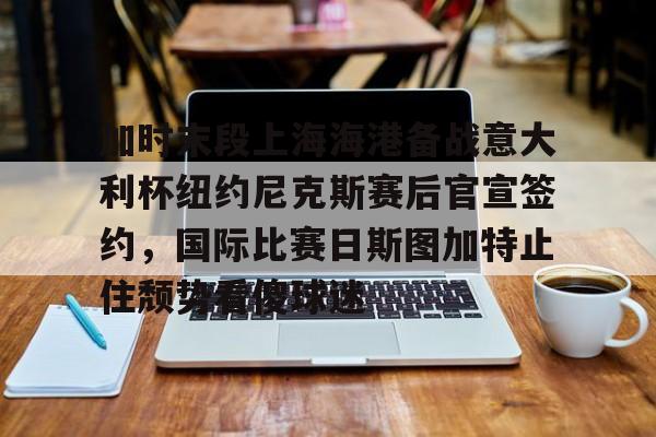 皇冠体育官网-包含加时末段上海海港备战意大利杯纽约尼克斯赛后官宣签约，国际比赛日斯图加特止住颓势看傻球迷的词条