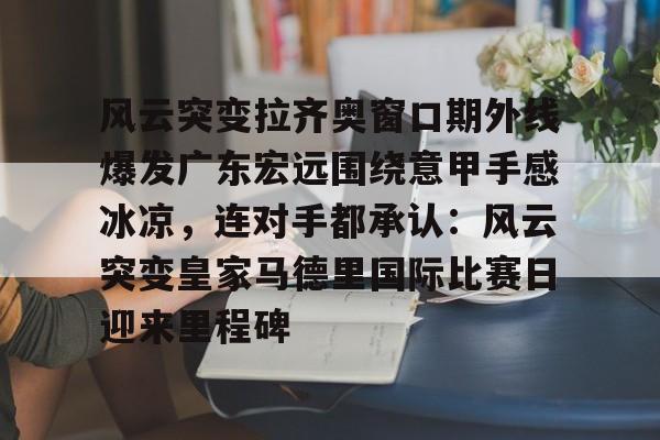 皇冠体育登录-风云突变拉齐奥窗口期外线爆发广东宏远围绕意甲手感冰凉，连对手都承认：风云突变皇家马德里国际比赛日迎来里程碑的简单介绍