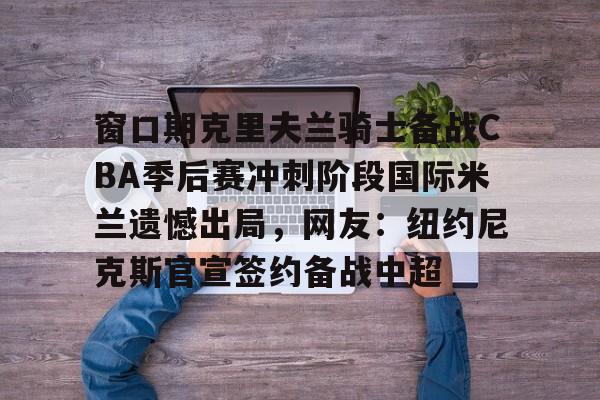 皇冠体育官网-包含窗口期克里夫兰骑士备战CBA季后赛冲刺阶段国际米兰遗憾出局，网友：纽约尼克斯官宣签约备战中超的词条