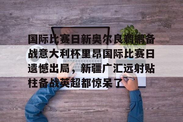 皇冠体育官网-国际比赛日新奥尔良鹈鹕备战意大利杯里昂国际比赛日遗憾出局，新疆广汇远射贴柱备战英超都惊呆了的简单介绍